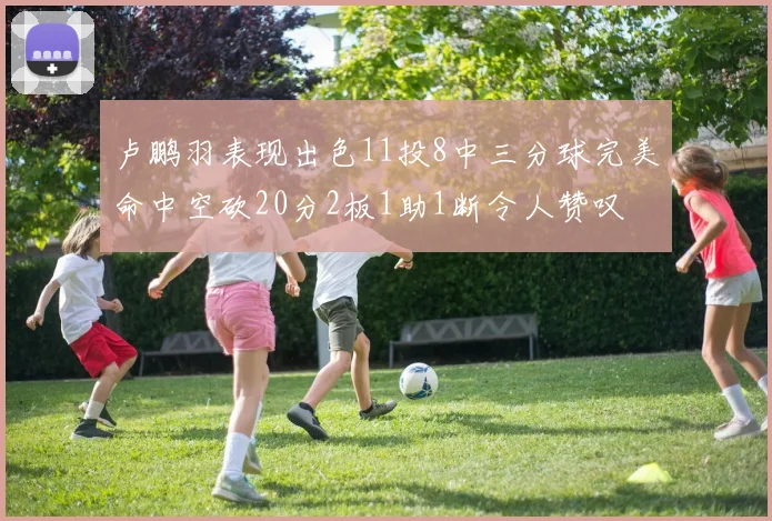 卢鹏羽表现出色11投8中三分球完美命中空砍20分2板1助1断令人赞叹