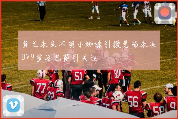 费兰未来不明小蜘蛛引援悬而未决DV9重返巴萨引关注