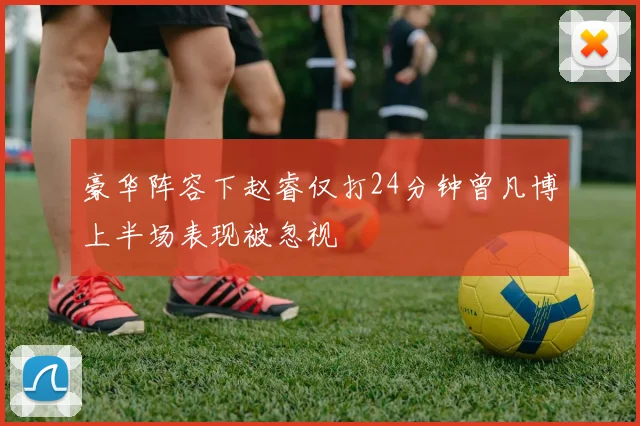 豪华阵容下赵睿仅打24分钟曾凡博上半场表现被忽视