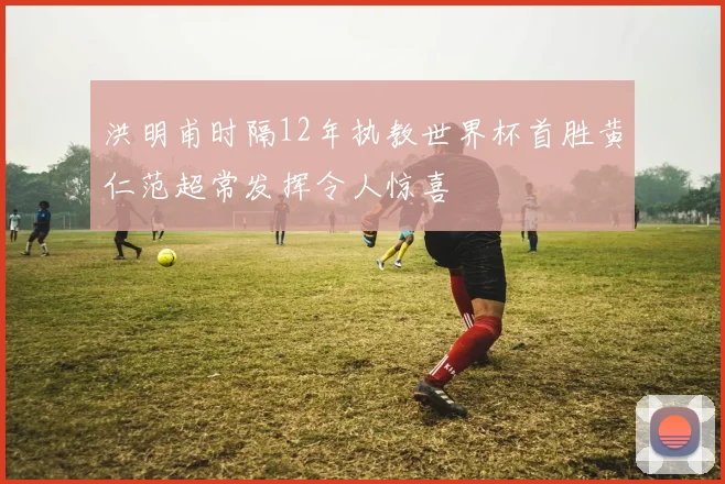 洪明甫时隔12年执教世界杯首胜黄仁范超常发挥令人惊喜