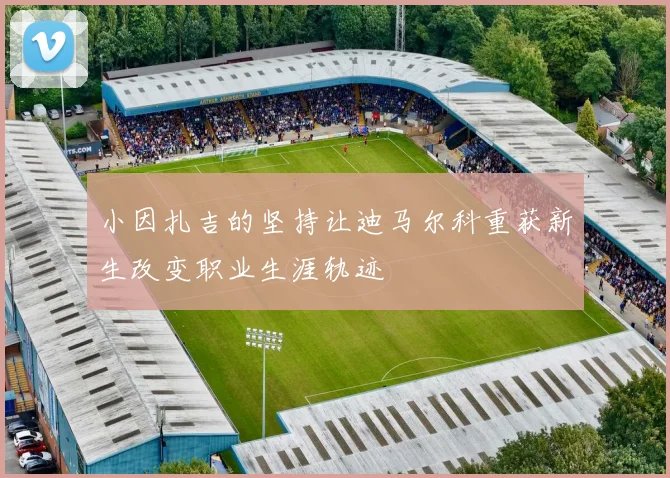 小因扎吉的坚持让迪马尔科重获新生改变职业生涯轨迹