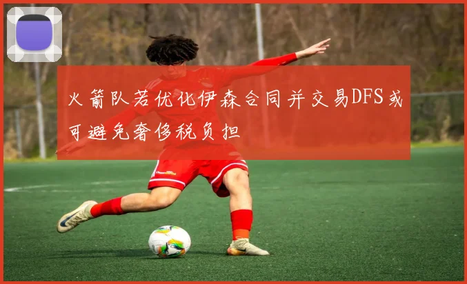 火箭队若优化伊森合同并交易DFS或可避免奢侈税负担