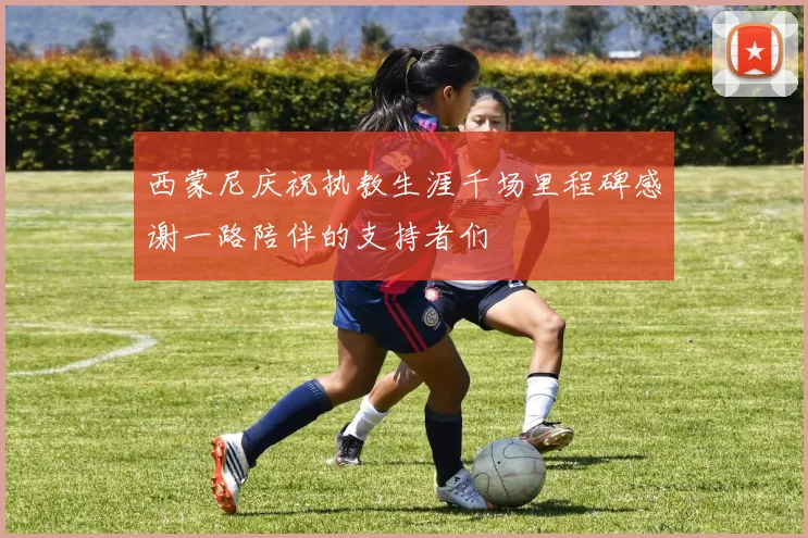 西蒙尼庆祝执教生涯千场里程碑感谢一路陪伴的支持者们