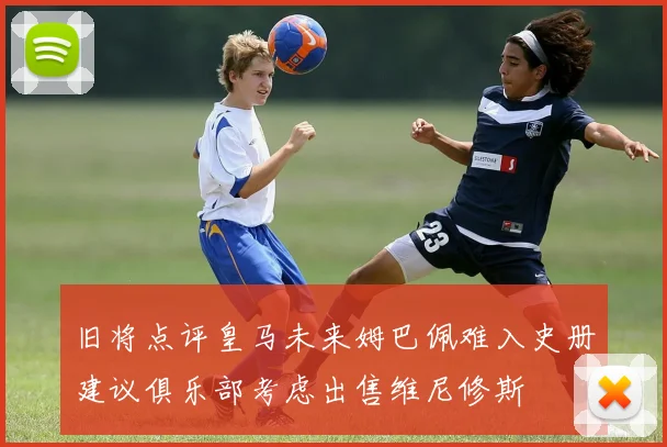 旧将点评皇马未来姆巴佩难入史册建议俱乐部考虑出售维尼修斯
