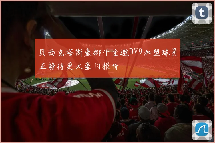 贝西克塔斯豪掷千金邀DV9加盟球员正静待更大豪门报价