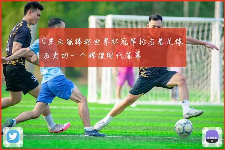 C罗未能捧起世界杯冠军标志着足球历史的一个辉煌时代落幕