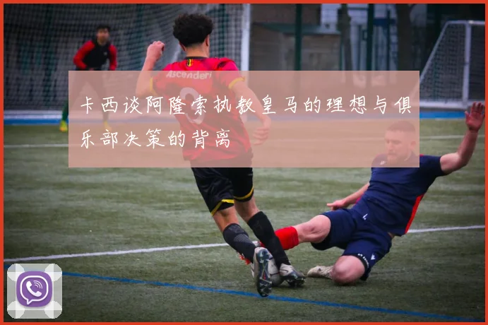 卡西谈阿隆索执教皇马的理想与俱乐部决策的背离