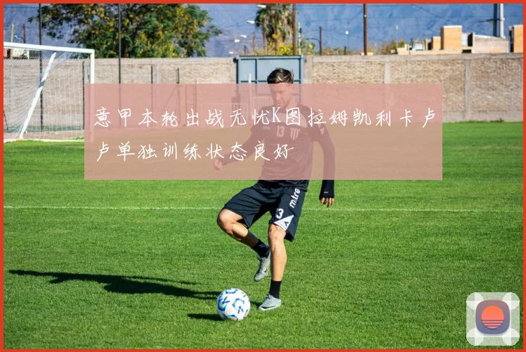 意甲本轮出战无忧K图拉姆凯利卡卢卢单独训练状态良好