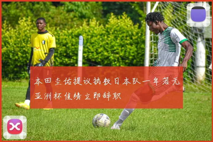 本田圭佑提议执教日本队一年若无亚洲杯佳绩立即辞职