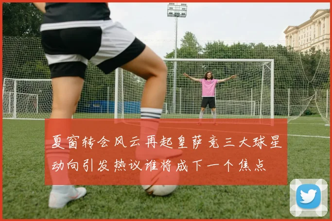 夏窗转会风云再起皇萨竞三大球星动向引发热议谁将成下一个焦点