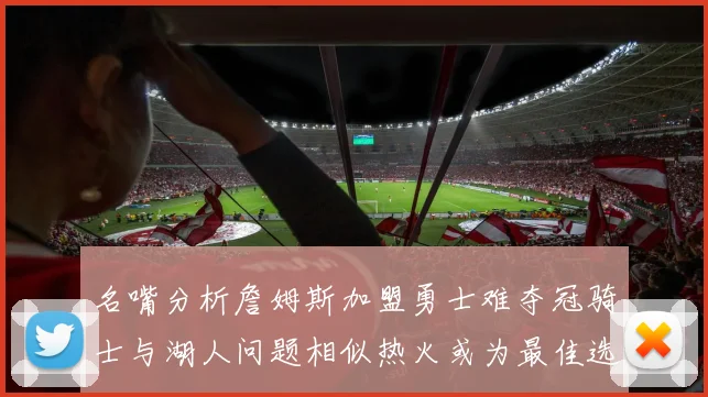 名嘴分析詹姆斯加盟勇士难夺冠骑士与湖人问题相似热火或为最佳选择