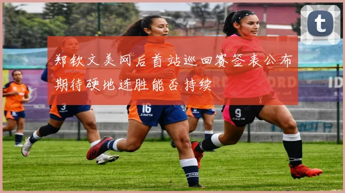 郑钦文美网后首站巡回赛签表公布期待硬地连胜能否持续