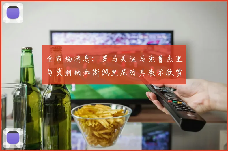 全市场消息：罗马关注马竞鲁杰里与莫利纳加斯佩里尼对其表示欣赏