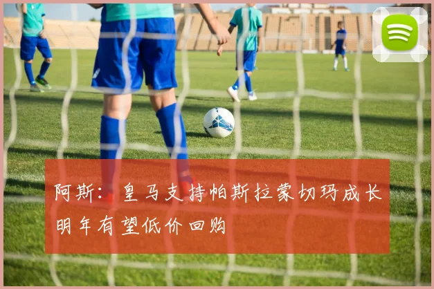 阿斯：皇马支持帕斯拉蒙切玛成长明年有望低价回购