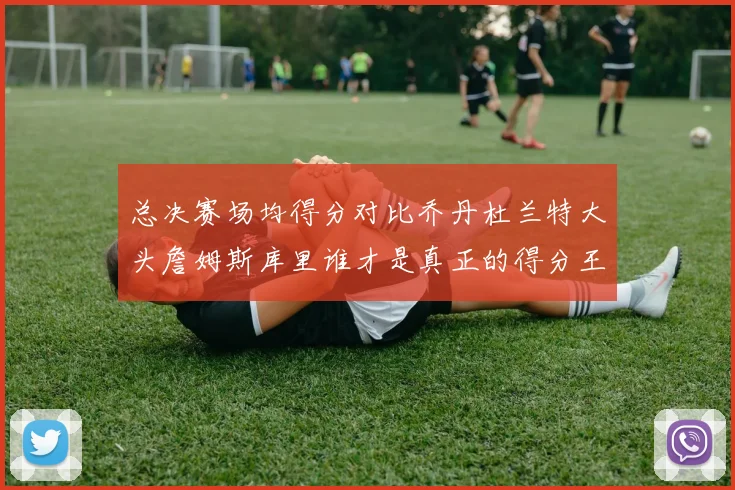 总决赛场均得分对比乔丹杜兰特大头詹姆斯库里谁才是真正的得分王