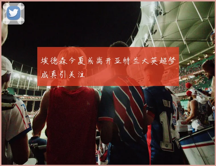 埃德森今夏或离开亚特兰大英超梦成真引关注