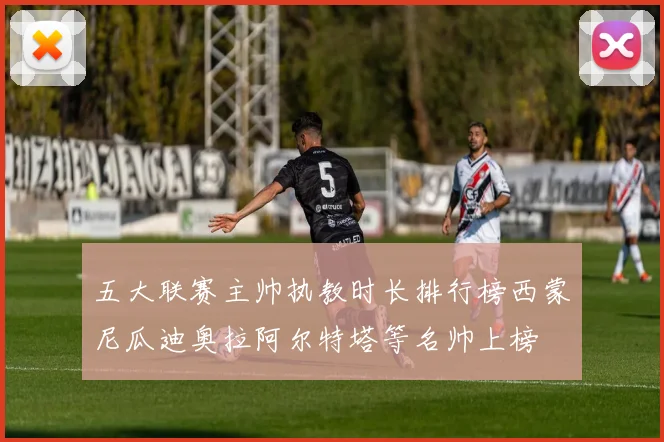 五大联赛主帅执教时长排行榜西蒙尼瓜迪奥拉阿尔特塔等名帅上榜