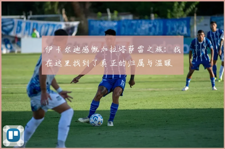 伊卡尔迪感慨加拉塔萨雷之旅：我在这里找到了真正的归属与温暖