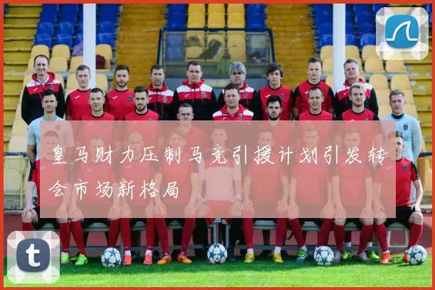 皇马财力压制马竞引援计划引发转会市场新格局