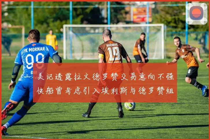 美记透露拉文德罗赞交易意向不强快船曾考虑引入埃利斯与德罗赞组合
