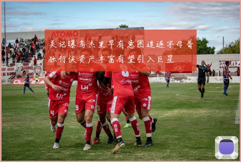 美记曝乌杰里早有意图追逐字母哥独行侠资产丰富有望引入巨星