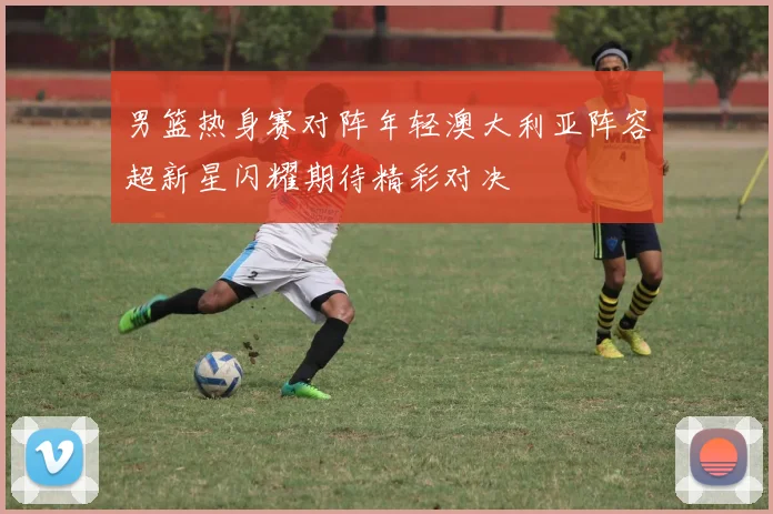 男篮热身赛对阵年轻澳大利亚阵容超新星闪耀期待精彩对决