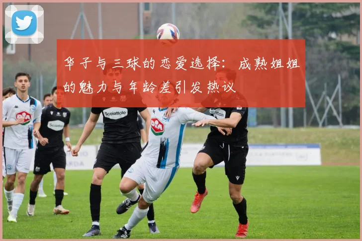华子与三球的恋爱选择：成熟姐姐的魅力与年龄差引发热议