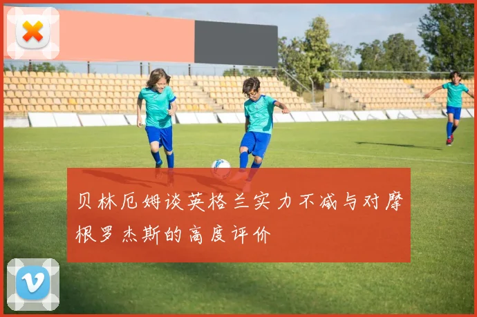 贝林厄姆谈英格兰实力不减与对摩根罗杰斯的高度评价