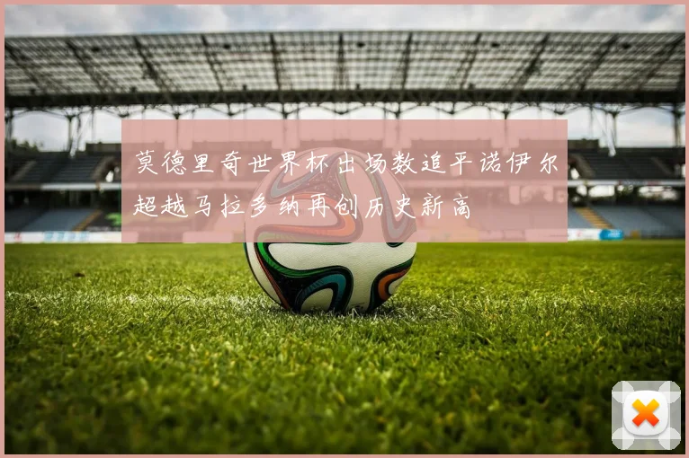 莫德里奇世界杯出场数追平诺伊尔超越马拉多纳再创历史新高