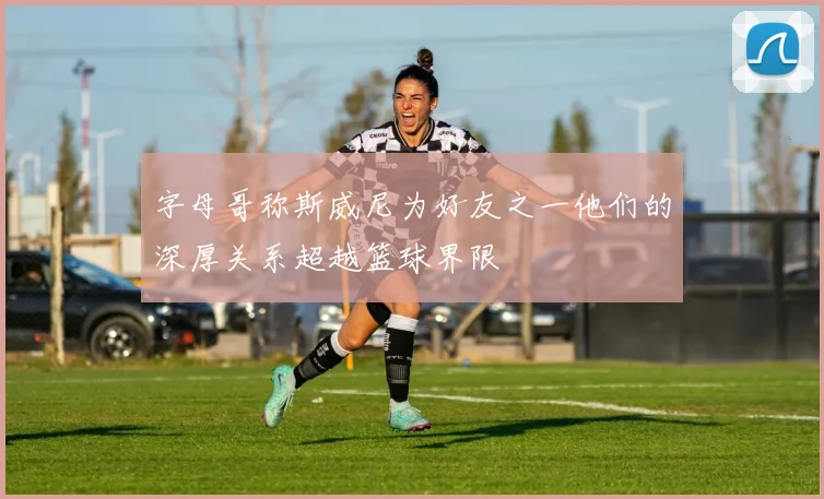 字母哥称斯威尼为好友之一他们的深厚关系超越篮球界限