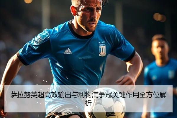 萨拉赫英超高效输出与利物浦争冠关键作用全方位解析（YaxinSports）